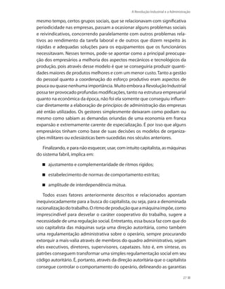 A Revolução Industrial e a Administração
27
mesmo tempo, certos grupos sociais, que se relacionavam com significativa
periodicidade nas empresas, passam a ocasionar alguns problemas sociais
e reivindicativos, concorrendo paralelamente com outros problemas rela-
tivos ao rendimento da tarefa laboral e de outros que dizem respeito às
rápidas e adequadas soluções para os equipamentos que os funcionários
necessitavam. Nesses termos, pode-se apontar como a principal preocupa-
ção dos empresários a melhoria dos aspectos mecânicos e tecnológicos da
produção, pois através desse modelo é que se conseguiria produzir quanti-
dades maiores de produtos melhores e com um menor custo. Tanto a gestão
do pessoal quanto a coordenação do esforço produtivo eram aspectos de
pouca ou quase nenhuma importância. Muito embora a Revolução Industrial
possa ter provocado profundas modificações, tanto na estrutura empresarial
quanto na econômica da época, não foi ela somente que conseguiu influen-
ciar diretamente a elaboração de princípios de administração das empresas
até então utilizados. Os gestores simplesmente deixaram como podiam ou
mesmo como sabiam as demandas oriundas de uma economia em franca
expansão e extremamente carente de especialização. É por isso que alguns
empresários tinham como base de suas decisões os modelos de organiza-
ções militares ou eclesiásticas bem-sucedidas nos séculos anteriores.
Finalizando, e para não esquecer, usar, com intuito capitalista, as máquinas
do sistema fabril, implica em:
ajustamento e complementaridade de ritmos rígidos;
estabelecimento de normas de comportamento estritas;
amplitude de interdependência mútua.
Todos esses fatores anteriormente descritos e relacionados apontam
inequivocadamente para a busca do capitalista, ou seja, para a denominada
racionalizaçãodotrabalho.Oritmodeproduçãoqueamáquinaimpõe,como
imprescindível para desvelar o caráter cooperativo do trabalho, sugere a
necessidade de uma regulação social. Entretanto, essa busca faz com que do
uso capitalista das máquinas surja uma direção autoritária, como também
uma regulamentação administrativa sobre o operário, sempre procurando
extorquir a mais-valia através de membros do quadro administrativo, sejam
eles executivos, diretores, supervisores, capatazes. Isto é, em síntese, os
patrões conseguem transformar uma simples regulamentação social em seu
código autoritário. É, portanto, através da direção autoritária que o capitalista
consegue controlar o comportamento do operário, delineando as garantias
PRINCIPIOS_ADMINISTRACAO.indb 27 9/3/2009 08:14:17
 