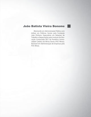 João Batista Vieira Bonome
Mestrando em Administração Pública com
ênfase em Políticas Sociais pela Fundação
João Pinheiro. Especialista em Relações de
Trabalho e Negociações pelo Instituto de Edu-
cação Continuada (IEC) da Pontifícia Univer-
sidade Católica de Minas Gerais (PUC Minas).
Bacharel em Administração de Empresas pela
PUC Minas.
PRINCIPIOS_ADMINISTRACAO.indb 3 9/3/2009 08:14:13
 