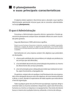 O planejamento
e suas principais características
O objetivo deste capítulo é discriminar para o alunado o que significa
Administração, apontando inclusive quais são os conceitos subentendidos
na função planejamento.
O que é Administração
Conceituar a Administração enquanto ciência e apresentar a função ge-
rencial de planejamento sempre foram atividades difíceis de serem resumi-
das pelos gestores.
Segundo Maximiano (1999) administrar significa:
Dirigir recursos humanos, financeiros e materiais, reunidos em unidades organizadas,
dinâmicas e capazes de alcançar os objetivos da organização, e ao mesmo tempo,
proporcionar satisfação àqueles que obtêm o produto/serviço e àqueles que executam
o trabalho.
Normalmente em uma empresa existem três objetivos que pretendem
ser alcançados:
1. 	 a busca pela satisfação dos consumidores em relação aos produtos ou
aos serviços que são oferecidos;
2. 	 a lucratividade decorrente da comercialização de produtos ou mesmo
do oferecimento dos serviços prestados;
3. 	 uma remuneração justa e adequada para todos que realizaram as tare-
fas, sejam funcionários, empregados etc.
Os gestores, estejam eles em qualquer nível hierárquico de uma empresa,
têm como obrigação alcançar esses três objetivos, de uma maneira eficiente
e eficaz, e, assim, atender às expectativas de todos aqueles que estão dentro
e fora da organização.
Todo e qualquer gestor de uma firma tem que planejar, organizar, dirigir e
controlar todos os insumos existentes e disponíveis, sejam estes financeiros,
humanos ou mesmo as máquinas e os equipamentos. Para tanto ele deverá
buscar o máximo de resultados/retornos utilizando o mínimo de esforços.
PRINCIPIOS_ADMINISTRACAO.indb 33 9/3/2009 08:14:17
 