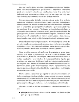 34
Princípios de Administração
Para que esse fato possa acontecer, o gestor deve, inicialmente, compre-
ender a dinâmica dos processos que ocorrem na empresa de uma forma
geral, como também entender que esse funcionamento deve contemplar
todas as áreas e todos os setores dessa empresa, isto é, para que e por que
cada uma dessas áreas existe e o que cada uma delas realiza.
Uma vez conhecedor de todos esses aspectos, o gestor deve também
saber como vai lidar com um dos recursos mais imprevisíveis, mas indispen-
sáveis da empresa: as pessoas. Ele deve saber relacionar-se de forma habilidosa
com os funcionários que compartilham as tarefas, sejam estes subalternos
ou superiores. Nesses termos, a Psicologia é também indispensável para a
construção de um bom relacionamento no ambiente de trabalho. É dever do
gestor, portanto, motivar racionalmente os empregados, sem exercer muita
pressão, mas delegando tarefas de maneira objetiva, coesa e clara, visando,
inequivocadamente, atingir os objetivos organizacionais satisfatoriamente.
Entretanto, saber lidar com pessoas é uma das mais complexas tarefas de
um administrador na empresa, pois é necessário saber motivar os empregados,
possibilitando-lhes a percepção de felicidade e realização por estarem traba-
lhando na empresa e exercendo suas funções de forma prazerosa.
Nesse sentido, para que tal tarefa seja desenvolvida, o gestor deve
também saber liderar os empregados, mas esse formato de liderança tem
que ser brando, tranqüilo, sem coerção, estimulando os trabalhadores a
realizar suas tarefas e seus trabalhos de maneira satisfatória. Aqueles que
acreditam que o exercício da liderança pode ser feito de maneira orgulho-
sa, arrogante e até mesmo ditatorial estarão errando e humilhando os su-
bordinados, pois o gestor deve transparecer ser uma figura simpática para
aqueles que dirige, do contrário, não obterá a cooperação e a contribuição
apropriada que pretende.
Mesmo assim, é preciso frisar que o gestor necessitará também conhecer
todos os equipamentos de produção, o processo em si, bem como todos os
mecanismos de operação da empresa, tais como as ferramentas, as etapas, as
instalações,asmáquinasesuasrespectivasmanutenções,poisestessãocom-
ponentes primordiais para melhorar a performance de sua administração.
Dito dessa forma fica claro que as funções principais de um administrador
são:
planejar : vislumbrar um cenário futuro e elaborar um plano de ação
para que seja encontrado;
PRINCIPIOS_ADMINISTRACAO.indb 34 9/3/2009 08:14:17
 