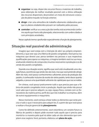 O planejamento e suas principais características
35
organizar : ou seja, dispor dos recursos físicos e materiais de trabalho,
para obtenção do melhor resultado possível com a ótima utilização
dos recursos disponíveis; desenvolver um meio de estruturar a execu-
ção do plano traçado na função anterior;
dirigir : criar uma atmosfera de trabalho altamente colaborativa para
que os planos estabelecidos possam ser realizados pelas pessoas;
controlar : verificar se a execução das tarefas está acontecendo confor-
me aquilo que havia sido planejado, relacionando com ordens dadas e
com princípios acordados.
Nesse capítulo iremos aprofundar especialmente a função de planeja­mento.
Situação real passível de administração
Imagine que você esteja com a intenção de abrir seu próprio empreen-
dimento, e que este seja uma fábrica de pastéis congelados. Você pensa nas
máquinas que deverá usar, pensa também nas pessoas e suas respectivas
qualificações para operar as máquinas, e imagina também você na sua mesa,
analisando relatórios de compra dos insumos necessários à produção e os de
venda dos pastéis congelados.
Quando essa situação ocorre, significa que você está visualizando uma situ-
ação futura, ocorrências que ainda não são reais, mas que você pretende atingir.
Além do mais, você possui conhecimentos suficientes acerca da produção dos
pastéis, é conhecedor inclusive da receita de vários pastéis, tanto doces quanto
salgados, e possui uma quantidade suficiente de capital para que isso se realize.
Em síntese, você possui praticamente tudo o que precisa para que a fá-
brica de pastéis congelados inicie a produção. Aquilo que ainda não possui
você sabe que é preciso adquirir, ou seja: espaço físico, contato com os for-
necedores da matéria-prima, perfil dos que irão trabalhar na empresa, além
de outros equipamentos e maquinário.
Nesse momento, você começa a listar todos os elementos que serão pre-
ciso e tudo o que é necessário para adquiri-los. É a partir daí que você passa
a realizar a função gerencial de planejamento.
Como foi definido anteriormente, você vislumbrou um cenário futuro (a
fábrica de pastéis) e depois pôde escrever tudo aquilo que é preciso para
montá-la e a maneira pela qual irá obter cada um dos elementos que com-
põem esse negócio. Você, portanto, elaborou um plano de ação.
PRINCIPIOS_ADMINISTRACAO.indb 35 9/3/2009 08:14:17
 
