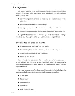 36
Princípios de Administração
Planejamento
De forma resumida pode-se dizer que o planejamento é uma atividade
que significa decidir antecipadamente o que será realizado. O planejamento
é importante, pois:
contrabalança as incertezas, as indefinições e todas as suas conse-
qüências;
possibilita a concentração nos objetivos;
consegue assegurar um funcionamento econômico suficiente;
facilita o desenvolvimento de métodos de controle bastante eficazes.
Independente da natureza do negócio que você desenvolva o planeja-
mento possui alguns propósitos que sublinham a sua importância:
Propósitos do planejamento
Contribuição aos objetivos organizacionais.
Primado do planejamento – é a base para as demais funções.
Influência generalizada do planejamento.
Eficiência dos planos.
Sem o planejamento ter sido realizado não há como alcançar os objetivos
empresariais de maneira eficiente, pois é através dessa função administrativa
que todas as ações empresariais poderão ser equacionadas em seu máximo
aproveitamento.
Contudo, para que essa função seja perfeitamente implantada, é preciso
que o método de planejamento responda às seguintes questões:
O que fazer?
Como fazer?
Quando fazer?
Onde fazer?
Com que meios fazer?
PRINCIPIOS_ADMINISTRACAO.indb 36 9/3/2009 08:14:17
 