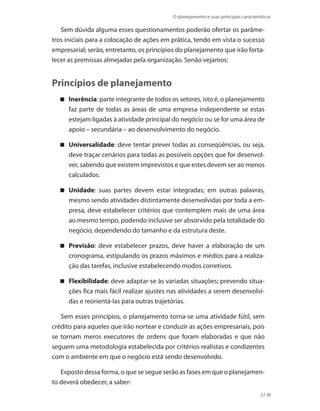 O planejamento e suas principais características
37
Sem dúvida alguma esses questionamentos poderão ofertar os parâme-
tros iniciais para a colocação de ações em prática, tendo em vista o sucesso
empresarial; serão, entretanto, os princípios do planejamento que irão forta-
lecer as premissas almejadas pela organização. Senão vejamos:
Princípios de planejamento
Inerência : parte integrante de todos os setores, isto é, o planejamento
faz parte de todas as áreas de uma empresa independente se estas
estejam ligadas à atividade principal do negócio ou se for uma área de
apoio – secundária – ao desenvolvimento do negócio.
Universalidade : deve tentar prever todas as conseqüências, ou seja,
deve traçar cenários para todas as possíveis opções que for desenvol-
ver, sabendo que existem imprevistos e que estes devem ser ao menos
calculados.
Unidade : suas partes devem estar integradas; em outras palavras,
mesmo sendo atividades distintamente desenvolvidas por toda a em-
presa, deve estabelecer critérios que contemplem mais de uma área
ao mesmo tempo, podendo inclusive ser absorvido pela totalidade do
negócio, dependendo do tamanho e da estrutura deste.
Previsão : deve estabelecer prazos, deve haver a elaboração de um
cronograma, estipulando os prazos máximos e médios para a realiza-
ção das tarefas, inclusive estabelecendo modos corretivos.
Flexibilidade : deve adaptar-se às variadas situações; prevendo situa-
ções fica mais fácil realizar ajustes nas atividades a serem desenvolvi-
das e reorientá-las para outras trajetórias.
Sem esses princípios, o planejamento torna-se uma atividade fútil, sem
crédito para aqueles que irão nortear e conduzir as ações empresariais, pois
se tornam meros executores de ordens que foram elaboradas e que não
seguem uma metodologia estabelecida por critérios realistas e condizentes
com o ambiente em que o negócio está sendo desenvolvido.
Exposto dessa forma, o que se segue serão as fases em que o planejamen-
to deverá obedecer, a saber:
PRINCIPIOS_ADMINISTRACAO.indb 37 9/3/2009 08:14:17
 