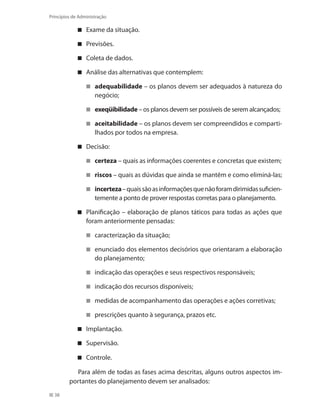 38
Princípios de Administração
Exame da situação.
Previsões.
Coleta de dados.
Análise das alternativas que contemplem:
adequabilidade – os planos devem ser adequados à natureza do
negócio;
exeqüibilidade – os planos devem ser possíveis de serem alcançados;
aceitabilidade – os planos devem ser compreendidos e comparti-
lhados por todos na empresa.
Decisão:
certeza – quais as informações coerentes e concretas que existem;
riscos – quais as dúvidas que ainda se mantêm e como eliminá-las;
incerteza –quaissãoasinformaçõesquenãoforamdirimidassuficien-
temente a ponto de prover respostas corretas para o planejamento.
Planificação – elaboração de planos táticos para todas as ações que
foram anteriormente pensadas:
caracterização da situação;
enunciado dos elementos decisórios que orientaram a elaboração
do planejamento;
indicação das operações e seus respectivos responsáveis;
indicação dos recursos disponíveis;
medidas de acompanhamento das operações e ações corretivas;
prescrições quanto à segurança, prazos etc.
Implantação.
Supervisão.
Controle.
Para além de todas as fases acima descritas, alguns outros aspectos im-
portantes do planejamento devem ser analisados:
PRINCIPIOS_ADMINISTRACAO.indb 38 9/3/2009 08:14:17
 