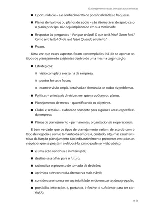 O planejamento e suas principais características
39
Oportunidade – é o conhecimento de potencialidades e fraquezas.
Planos derivativos ou planos de apoio – são alternativas de apoio caso
o plano principal não seja implantado em sua totalidade.
Respostas às perguntas – Por que se fará? O que será feito? Quem fará?
Como será feito? Onde será feito? Quando será feito?
Prazos .
Uma vez que esses aspectos foram contemplados, há de se apontar os
tipos de planejamento existentes dentro de uma mesma organização:
Estratégicos:
visão completa e externa da empresa;
pontos fortes e fracos;
exame e visão ampla, detalhada e demorada de todos os problemas.
Políticas – principais diretrizes em que se apóiam os planos.
Planejamento de metas – quantificando os objetivos.
Global e setorial – elaborado somente para algumas áreas específicas
da empresa.
Planos de planejamento – permanentes, organizacionais e operacionais.
É bem verdade que os tipos de planejamento variam de acordo com o
tipo de negócio e com o tamanho da empresa, contudo, algumas caracterís-
ticas da função planejamento são indiscutivelmente presentes em todos os
negócios que se prestam a elaborá-lo, como pode ser visto abaixo:
é uma ação contínua e ininterrupta;
destina-se a olhar para o futuro;
racionaliza o processo de tomada de decisões;
aprimora o encontro da alternativa mais viável;
considera a empresa em sua totalidade, e não em partes desagregadas;
possibilita interações e, portanto, é flexível o suficiente para ser cor-
rigido;
PRINCIPIOS_ADMINISTRACAO.indb 39 9/3/2009 08:14:17
 