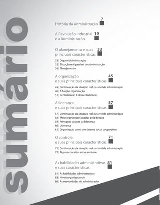 sumáriosumáriosumário História da Administração
7
A Revolução Industrial
e a Administração
19
O planejamento e suas
principais características
33
33 | O que é Administração
35 | Situação real passível de administração
36 | Planejamento
A organização
e suas principais características
45
45 | Continuação da situação real passível de administração
46 | A função organização
51 | Centralização X descentralização
A liderança
e suas principais características
57
57 | Continuação da situação real passível de administração
58 | Meios e processos usados pela direção
59 | Princípios básicos da liderança
60 | Liderança
61 | Organização como um sistema social cooperativo
O controle
e suas principais características
71
71 | Continuação da situação real passível de administração
72 | Alguns conceitos sobre controle
As habilidades administrativas
e suas características
81
81 | As habilidades administrativas
83 | Níveis organizacionais
86 | As necessidades do administrador
PRINCIPIOS_ADMINISTRACAO.indb 4 9/3/2009 08:14:14
 