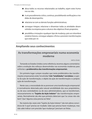 40
Princípios de Administração
aloca todos os recursos relacionados ao trabalho, sejam estes huma-
nos ou não;
é um procedimento cíclico, contínuo, possibilitando verificações e me-
didas de desempenho;
relaciona-se com as demais funções administrativas;
consegue integrar, relacionar e dinamizar todas as atividades desen-
volvidas na empresa para o alcance dos objetivos finais propostos;
possibilita a inovação e qualquer tipo de mudança, pois ao vislumbrar
cenários futuros, consegue adaptar a firma a possíveis transformações
que estão por vir.
Ampliando seus conhecimentos
As transformações empresariais numa economia
moderna
(NETO; CÉSAR)
Tomando os Estados Unidos como referência, tecemos alguns comentários
sobre a evolução dos esforços desenvolvidos nas economias modernas para
enfrentar a problemática das transformações empresariais.
Em primeiro lugar cumpre ressaltar que nesta problemática das transfor-
mações empresariais estão“envolvidas”três“totalidades”correlatas: o sujei-
to da ação de transformação, o objeto da ação de transformação e a própria
ação de transformação.
Neste caso, a necessidade de se promover uma transformação empresarial
é normalmente detectada pela natural sensibilidade dos seus proprietários,
ou de seus controladores ou de seus administradores, que se transformam,
necessariamente no “Sujeito da Ação Indutor” das transformações empre-
sariais. Normalmente são eles que primeiro detectam que “as coisas não vão
bem”. Que“alguma coisa precisa ser feita”.
Na maioria das vezes este“Sujeito da Ação Indutor”não tem plena consci-
ência do “o que” precisa ser mudado. Sabe que precisa haver mudanças, mas
não sabe indicar com precisão“que mudanças”precisam ser feitas.
PRINCIPIOS_ADMINISTRACAO.indb 40 9/3/2009 08:14:18
 
