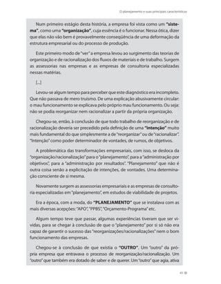 O planejamento e suas principais características
41
Num primeiro estágio desta história, a empresa foi vista como um “siste-
ma”, como uma “organização”, cuja essência é o funcionar. Nessa ótica, dizer
que elas não vão bem é provavelmente conseqüência de uma deformação da
estrutura empresarial ou do processo de produção.
Este primeiro modo de“ver”a empresa levou ao surgimento das teorias de
organização e de racionalização dos fluxos de materiais e de trabalho. Surgem
as assessorias nas empresas e as empresas de consultoria especializadas
nessas matérias.
[...]
Levou-se algum tempo para perceber que este diagnóstico era incompleto.
Que não passava de mero truísmo. De uma explicação abusivamente circular:
o mau funcionamento se explicava pelo próprio mau funcionamento. Ou seja:
não se podia reorganizar nem racionalizar a partir da própria organização.
Chegou-se, então, à conclusão de que todo trabalho de reorganização e de
racionalização deveria ser precedido pela definição de uma “intenção” muito
mais fundamental do que simplesmente a de“reorganizar”ou de“racionalizar”.
“Intenção”como poder determinador de vontades, de rumos, de objetivos.
A problemática das transformações empresariais, com isso, se desloca da
“organização/racionalização”para o“planejamento”, para a“administração por
objetivos”, para a “administração por resultados”. “Planejamento” que não é
outra coisa senão a explicitação de intenções, de vontades. Uma determina-
ção consciente de si mesma.
Novamente surgem as assessorias empresariais e as empresas de consulto-
ria especializadas em“planejamento”, em estudos de viabilidade de projetos.
Era a época, com a moda, do “PLANEJAMENTO” que se instalava com as
mais diversas acepções:“APO”,“PPBS”,“Orçamento-Programa”etc.
Algum tempo teve que passar, algumas experiências tiveram que ser vi-
vidas, para se chegar à conclusão de que o “planejamento” por si só não era
capaz de garantir o sucesso das“reorganizações/racionalizações”nem o bom
funcionamento das empresas.
Chegou-se à conclusão de que existia o “OUTRO”. Um “outro” da pró-
pria empresa que entravava o processo de reorganização/racionalização. Um
“outro”que também era dotado de saber e de querer. Um“outro”que agia, ativa
PRINCIPIOS_ADMINISTRACAO.indb 41 9/3/2009 08:14:18
 
