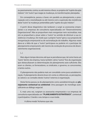 42
Princípios de Administração
ou passivamente, contra, ou até mesmo a favor, os projetos do“sujeito da ação
indutor”. Um“outro”que reagia às mudanças, às transformações planejadas.
Em conseqüência, passou a haver, em paralelo ao planejamento, a preo-
cupação com a neutralização ou até mesmo com a supressão das resistências
deste“outro”às mudanças pretendidas pelo“sujeito da ação indutor”.
A partir desse diagnóstico não tardaram a surgir as assessorias empre-
sariais e as empresas de consultoria especializadas em “Desenvolvimento
Organizacional”. Não se propunham mais reorganizar nem racionalizar, mas
sim se propunham a atuar sobre o “outro” no sentido de diminuir a sua re-
sistência à mudança. De modo que o próprio “outro”gera a sua proposta de
reorganização empresarial ou de racionalização do trabalho. Algumas vezes
dava-se a idéia de que o “outro” participava ou poderia vir a participar do
planejamento empresarial e até mesmo da condução do processo de desen-
volvimento organizacional.
[...]
Mais algum tempo decorreu até que se percebesse que, tal como havia um
“outro”dentro da empresa, havia também vários“outros”fora da organização
que obstaculizavam as determinações do planejamento auto-suficiente. Eles
eram os clientes, os fornecedores, os sindicatos, o governo, os concorrentes,
e tantos outros.
O planejamento não poderia mais ser concebido como pura autodetermi-
nação. O planejamento deveria levar em conta os referenciais, as percepções,
os valores e as vontades destes“outros”externos à organização.
Desta forma passou-se do planejamento como autodeterminação ao pla-
nejamento contextual ou ambiental. Uma passagem do monólogo auto-
suficiente ao diálogo negocial.
E, mais uma vez, surgiram as assessorias empresariais e as empresas de
consultoria especializadas em “PLANEJAMENTO ESTRATÉGICO”, contextual
e participativo. Criando o seu tempo e a sua moda.
A última moda? Achamos que não.
PRINCIPIOS_ADMINISTRACAO.indb 42 9/3/2009 08:14:18
 