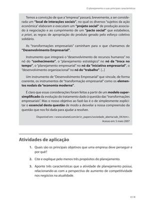 O planejamento e suas principais características
43
Temos a convicção de que a“empresa”passará, brevemente, a ser conside-
rada um “local de interações sociais”, no qual os diversos “sujeitos da ação
econômica”elaboram e executam um “projeto social” de produção associa-
do à negociação e ao cumprimento de um “pacto social” que estabelece,
a priori, as regras de apropriação do produto gerado pelo esforço coletivo
solidário.
As “transformações empresariais” caminham para o que chamamos de
“Desenvolvimento Empresarial”.
Instrumento que integrará o “desenvolvimento de recursos humanos” no
nó do “conhecimento”, o “planejamento estratégico” no nó da “troca no
tempo”, o “planejamento empresarial” no nó da “iniciativa empresarial”, o
“desenvolvimento organizacional”no nó do“trabalho”. [...]
Um instrumento de“Desenvolvimento Empresarial”que vincule, de forma
coerente, os instrumentos de “transformação empresarial” como os elemen-
tos nodais da“economia moderna”.
É claro que essas considerações foram feitas a partir de um modelo super-
simplificado da evolução do tratamento dado à questão das“transformações
empresariais”. Mas o nosso objetivo ao fazê-las é o de simplesmente explici-
tar o essencial desta questão de modo a desvelar a nossa compreensão da
questão que nos foi dada para ajudar a resolver.
Disponível em: www.wisetel.com.br/cr_papers/sociedade_aberta/sab_04.htm.
Acesso em: 5 maio 2007
Atividades de aplicação
1.	 Quais são os principais objetivos que uma empresa deve perseguir e
por quê?
2.	 Cite e explique pelo menos três propósitos do planejamento.
3.	 Aponte três características que a atividade de planejamento possui,
relacionando-as com a perspectiva de aumento de competitividade
nos negócios na atualidade.
PRINCIPIOS_ADMINISTRACAO.indb 43 9/3/2009 08:14:18
 
