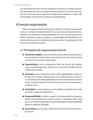 46
Princípios de Administração
um aproveitamento dos recursos existentes na empresa. A função organiza-
ção pressupõe que haja uma lógica coerente para que os recursos que exis-
tem em uma firma não se esgotem; essa lógica deve obedecer a critérios de
racionalidade, de eficiência, de eficácia e de efetividade.
A função organização
Dada a situação anteriormente descrita, pode-se conceituar organização
como um método de estabelecimento de uma estrutura formalizada de au-
toridade e de respectivas responsabilidades, por meio da qual seja possível
definir, coordenar e dispor as etapas e a metodologia de trabalho que será
desenvolvida para que os objetivos sejam alcançados. A organização formal
constitui um sistema estrutural.
2.º Princípios da organização formal
Divisão do trabalho : é a forma através da qual determinado processo
de realização de tarefas pode ser decomposto em uma série de ações
menores mas não menos importantes.
Especialização : como conseqüência direta da divisão de trabalho,
surge a especialização que consiste em um processo de diferenciação
individual das tarefas.
Hierarquia : como decorrência das funções especializadas surgem as
funções de comando. Também pode ser considerada como a ordem e
a subordinação de responsabilidade em níveis de importância dispos-
tos de cima para baixo. O número de níveis aumenta à medida que a
empresa cresce.
Autoridade : é a prerrogativa em se ter direitos ou poderes de mando
e receber a respectiva obediência.
Responsabilidade : é aceitar o papel a ser desenvolvido na empresa,
papel este constituído por tarefas, missões e atividades. Todo cargo
possui um determinado grau de responsabilidade. A responsabilidade
pode ser atribuída, delegada.
Racionalismo : uso da razão e lógica no desempenho e comportamen-
to pessoal.
PRINCIPIOS_ADMINISTRACAO.indb 46 9/3/2009 08:14:18
 