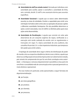 48
Princípios de Administração
A utoridade de staff (ou estado-maior): formada por indivíduos com
autoridade para auxiliar, apoiar e aconselhar a autoridade de linha,
sem, contudo, decidir. O staff é uma assessoria técnica para assuntos
específicos.
Autoridade funcional : é aquela que se exerce sobre determinados
assuntos ou áreas de atividades. Envolve a capacidade para emitir uma
orientação normativa sobre certos atos ou operações de pessoas sujeitas
a diferentes autoridades hierárquicas. Ela não possibilita determinar as
ações a serem executadas, mas sim definir as diretrizes pelas quais essas
ações serão desenvolvidas.
Autoridade de fiscalização : é aquela que consiste em zelar pela
observância de um conjunto orgânico de regras, verificando se a
execução está sendo realizada de acordo com os regulamentos e
instruções em vigor. É a típica autoridade de uma auditoria, dos
conselhos fiscais das S. A. s e das inspetorias industriais, que tampouco
têm poder para emitir ordens.
A tipologia de autoridade deve seguir critérios de distribuição de poder
de mando e de sua respectiva obediência; dentre esses critérios, aquele que
observaaconfiguraçãoestruturaldaempresadevesersobremaneiranotado,
pois através da compreensão de que há uma forte correlação entre autori-
dade – e hierarquia e estrutura departamental é possibilita-se boa parte de
uma forte e consolidada rede de comunicação entre o pessoal gerencial e os
níveis diretivo e operacional.
Por esse motivo em particular, serão apresentados a seguir formatos de
departamentalização:
por função;
por áreas geográficas;
por produto;
por clientela;
por process o;
PRINCIPIOS_ADMINISTRACAO.indb 48 9/3/2009 08:14:18
 