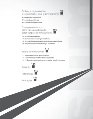 Ambiente organizacional
e as implicações para o gerenciamento
93
93 | O ambiente empresarial
97 | A incerteza ambiental
98 | A incerteza organizacional
O empreendedorismo
como nova possibilidade
gerencial para administradores
105
105 | O empreendedorismo
107 | Características dos empreendedores	
107 | O cenário de desenvolvimento do empreendedorismo
108 | Empreendedorismo na formação acadêmica
Teorias administrativas
115
115 | As primeiras teorias administrativas
115 | Administração científica: ênfase nas tarefas
118 | 1.a
Experiência de Hawthorne: escola das relações humanas
Gabarito
135
Referências
145
Anotações
147
PRINCIPIOS_ADMINISTRACAO.indb 5 9/3/2009 08:14:15
 