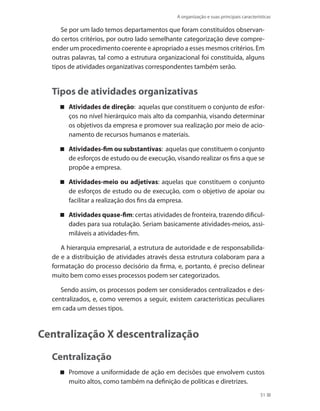A organização e suas principais características
51
Se por um lado temos departamentos que foram constituídos observan-
do certos critérios, por outro lado semelhante categorização deve compre-
ender um procedimento coerente e apropriado a esses mesmos critérios. Em
outras palavras, tal como a estrutura organizacional foi constituída, alguns
tipos de atividades organizativas correspondentes também serão.
Tipos de atividades organizativas
Atividades de direção : aquelas que constituem o conjunto de esfor-
ços no nível hierárquico mais alto da companhia, visando determinar
os objetivos da empresa e promover sua realização por meio de acio-
namento de recursos humanos e materiais.
Atividades-fim ou substantivas : aquelas que constituem o conjunto
de esforços de estudo ou de execução, visando realizar os fins a que se
propõe a empresa.
Atividades-meio ou adjetivas : aquelas que constituem o conjunto
de esforços de estudo ou de execução, com o objetivo de apoiar ou
facilitar a realização dos fins da empresa.
Atividades quase-fim : certas atividades de fronteira, trazendo dificul-
dades para sua rotulação. Seriam basicamente atividades-meios, assi-
miláveis a atividades-fim.
A hierarquia empresarial, a estrutura de autoridade e de responsabilida-
de e a distribuição de atividades através dessa estrutura colaboram para a
formatação do processo decisório da firma, e, portanto, é preciso delinear
muito bem como esses processos podem ser categorizados.
Sendo assim, os processos podem ser considerados centralizados e des-
centralizados, e, como veremos a seguir, existem características peculiares
em cada um desses tipos.
Centralização X descentralização
Centralização
Promove a uniformidade de ação em decisões que envolvem custos
muito altos, como também na definição de políticas e diretrizes.
PRINCIPIOS_ADMINISTRACAO.indb 51 9/3/2009 08:14:18
 