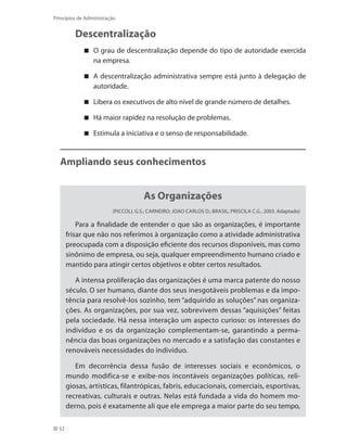 52
Princípios de Administração
Descentralização
O grau de descentralização depende do tipo de autoridade exercida
na empresa.
A descentralização administrativa sempre está junto à delegação de
autoridade.
Libera os executivos de alto nível de grande número de detalhes.
Há maior rapidez na resolução de problemas.
Estimula a iniciativa e o senso de responsabilidade.
Ampliando seus conhecimentos
As Organizações
(Piccoli, G.S.; Carneiro; Joao Carlos D.; Brasil; Priscila C.G., 2003. Adaptado)
Para a finalidade de entender o que são as organizações, é importante
frisar que não nos referimos à organização como a atividade administrativa
preocupada com a disposição eficiente dos recursos disponíveis, mas como
sinônimo de empresa, ou seja, qualquer empreendimento humano criado e
mantido para atingir certos objetivos e obter certos resultados.
A intensa proliferação das organizações é uma marca patente do nosso
século. O ser humano, diante dos seus inesgotáveis problemas e da impo-
tência para resolvê-los sozinho, tem “adquirido as soluções” nas organiza-
ções. As organizações, por sua vez, sobrevivem dessas “aquisições” feitas
pela sociedade. Há nessa interação um aspecto curioso: os interesses do
indivíduo e os da organização complementam-se, garantindo a perma-
nência das boas organizações no mercado e a satisfação das constantes e
renováveis necessidades do indivíduo.
Em decorrência dessa fusão de interesses sociais e econômicos, o
mundo modifica-se e exibe-nos incontáveis organizações políticas, reli-
giosas, artísticas, filantrópicas, fabris, educacionais, comerciais, esportivas,
recreativas, culturais e outras. Nelas está fundada a vida do homem mo-
derno, pois é exatamente ali que ele emprega a maior parte do seu tempo,
PRINCIPIOS_ADMINISTRACAO.indb 52 9/3/2009 08:14:18
 