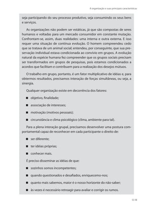 A organização e suas principais características
53
seja participando do seu processo produtivo, seja consumindo os seus bens
e serviços.
As organizações não podem ser estáticas, já que são compostas de seres
humanos e voltadas para um mercado consumidor em constante mutação.
Confrontam-se, assim, duas realidades: uma interna e outra externa. E isso
requer uma situação de contínua evolução. O homem compreendeu cedo
que se tratava de um animal social; entendeu, por conseguinte, que sua pre-
servação individual estava condicionada ao convívio em grupos. A evolução
natural da espécie humana fez compreender que os grupos sociais precisam
ser transformados em grupos de pesquisas, pois estamos condicionados a
acordos que facilitam e contribuem para a realização dos desejos mútuos.
O trabalho em grupo, portanto, é um fator multiplicativo de idéias e, para
obtermos resultados, precisamos interação de forças simultâneas, ou seja, a
sinergia.
Qualquer organização existe em decorrência dos fatores:
objetivo, finalidade;
associação de interesses;
motivação (motivos pessoais);
circunstância e clima psicológico (clima, ambiente para tal).
Para a plena interação grupal, precisamos desenvolver uma postura com-
portamental capaz de reconhecer em cada participante o direito de:
ser diferente;
ter idéias próprias;
conhecer mais.
É preciso disseminar as idéias de que:
sozinhos somos incompetentes;
quando questionados e desafiados, enriquecemo-nos;
quanto mais sabemos, maior é o nosso horizonte do não-saber;
às vezes é necessário retroagir para avaliar e corrigir os rumos.
PRINCIPIOS_ADMINISTRACAO.indb 53 9/3/2009 08:14:18
 