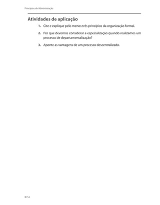 54
Princípios de Administração
Atividades de aplicação
1.	 Cite e explique pelo menos três princípios da organização formal.
2.	 Por que devemos considerar a especialização quando realizamos um
processo de departamentalização?
3.	 Aponte as vantagens de um processo descentralizado.
PRINCIPIOS_ADMINISTRACAO.indb 54 9/3/2009 08:14:18
 