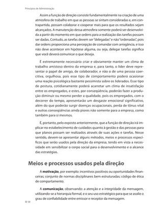 58
Princípios de Administração
Assim a função de direção consiste fundamentalmente na criação de uma
atmosfera de trabalho em que as pessoas se sintam consideradas e, em con-
trapartida, possam colaborar e cooperar mais para que os resultados sejam
alcançados. A manutenção dessa atmosfera somente poderá ser desenvolvi-
da a partir do momento em que ordens para a realização das tarefas possam
ser dadas. Contudo, as tarefas devem ser“delegadas”e não“ordenadas”, pois
dar ordens proporciona uma percepção de comandar com arrogância, e isso
não deve acontecer em hipótese alguma, ou seja, delegar tarefas significa
que você deverá comunicar o que deseja.
É extremamente necessário criar e obviamente manter um clima de
trabalho amistoso dentro da empresa e, para tanto, o líder deve repre-
sentar o papel de amigo, de colaborador, e não o de uma pessoa coer-
citiva, orgulhosa, pois esse tipo de comportamento poderá ocasionar
uma reação psicológica bastante pessimista sobre os liderados. Esse tipo
de postura, cotidianamente poderá acarretar um clima de insatisfação
entre os empregados, e estes, por conseqüência, poderão fazer a produ-
ção diminuir ou mesmo perder a qualidade, pois os empregados, com o
decorrer do tempo, apresentarão um desgaste emocional significativo,
além do que poderão surgir doenças ocupacionais, perda de tônus vital
e outras conseqüências ainda piores não somente para a empresa, como
também para si mesmos.
É, portanto, pelo exposto anteriormente, que a função de direção irá im-
plicar no estabelecimento de cuidados quanto à gestão e das pessoas para
que planos possam ser realizados através de suas ações e tarefas. Nesse
sentido, devem-se apresentar alguns métodos, meios e processos especí-
ficos que serão usados pela direção da empresa, tendo em vista a neces-
sidade em sensibilizar o corpo social para o desenvolvimento e o alcance
das estratégias.
Meios e processos usados pela direção
A motivação, por exemplo: incentivos positivos ou oportunidades finan-
ceiras; conjunto de normas disciplinares bem estruturadas; código de ética
de comportamento.
A comunicação, observando: a atenção e a integridade da mensagem,
utilizando-se a hierarquia formal, e o seu uso estratégico para que se avalie o
grau de confiabilidade entre emissor e receptor da mensagem.
PRINCIPIOS_ADMINISTRACAO.indb 58 9/3/2009 08:14:19
 