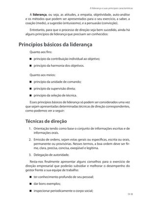 A liderança e suas principais características
59
A liderança, ou seja, as atitudes, a empatia, objetividade, auto-análise
e os métodos que podem ser apresentados para o seu exercício, a saber, a
coação (medo), a sugestão (entusiasmo), e a persuasão (convicção).
Entretanto, para que o processo de direção seja bem sucedido, ainda há
alguns princípios de liderança que precisam ser conhecidos:
Princípios básicos da liderança
Quanto aos fins:
princípio da contribuição individual ao objetivo;
princípio da harmonia dos objetivos.
Quanto aos meios:
princípio da unidade de comando;
princípio da supervisão direta;
princípio da seleção de técnica.
Esses princípios básicos de liderança só podem ser considerados uma vez
que sejam apresentadas determinadas técnicas de direção correspondentes,
como podemos ver a seguir:
Técnicas de direção
1.	 Orientação tendo como base o conjunto de informações escritas e de
informações orais.
2.	 Emissão de ordens, sejam estas gerais ou específicas, escrita ou orais,
permanente ou provisórias. Nesses termos, a boa ordem deve ser fir-
me, clara, precisa, concisa, exeqüível e legítima.
3.	 Delegação de autoridade.
Resta-nos finalmente apresentar alguns conselhos para o exercício de
direção empresarial que poderão subsidiar e melhorar o desempenho do
gestor frente a sua equipe de trabalho:
ter conhecimento profundo de seu pessoal;
dar bons exemplos;
inspecionar periodicam ente o corpo social;
PRINCIPIOS_ADMINISTRACAO.indb 59 9/3/2009 08:14:19
 