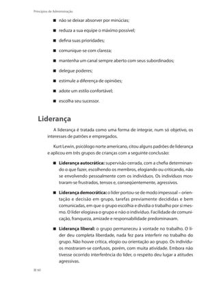60
Princípios de Administração
não se deixar absorver por minúcias;
reduza a sua equipe o máximo possível;
defina suas prioridades;
comunique-se com clareza;
mantenha um canal sempre aberto com seus subordinados;
delegue poderes;
estimule a diferença de opiniões;
adote um estilo confortável;
escolha seu sucessor.
Liderança
A liderança é tratada como uma forma de integrar, num só objetivo, os
interesses de patrões e empregados.
Kurt Lewin, psicólogo norte americano, citou alguns padrões de liderança
e aplicou em três grupos de crianças com a seguinte conclusão:
Liderança autocrática: supervisão cerrada, com a chefia determinan-
do o que fazer, escolhendo os membros, elogiando ou criticando, não
se envolvendo pessoalmente com os indivíduos. Os indivíduos mos-
traram-se frustrados, tensos e, conseqüentemente, agressivos.
Liderança democrática: o líder portou-se de modo impessoal – orien-
tação e decisão em grupo, tarefas previamente decididas e bem
comunicadas, em que o grupo escolhia e dividia o trabalho por si mes-
mo. O líder elogiava o grupo e não o indivíduo. Facilidade de comuni-
cação, franqueza, amizade e responsabilidade predominavam.
Liderança liberal: o grupo permaneceu à vontade no trabalho. O lí-
der deu completa liberdade, nada fez para interferir no trabalho do
grupo. Não houve crítica, elogio ou orientação ao grupo. Os indivídu-
os mostraram-se confusos, porém, com muita atividade. Embora não
tivesse ocorrido interferência do líder, o respeito deu lugar a atitudes
agressivas.
PRINCIPIOS_ADMINISTRACAO.indb 60 9/3/2009 08:14:19
 