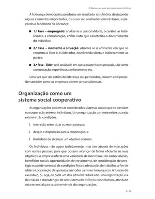 A liderança e suas principais características
61
A liderança democrática produziu um resultado satisfatório, destacando
alguns elementos importantes, os quais são analisados em três fases, expli-
cando o fenômeno da liderança:
1.ª fase – empregado : analisa-se a personalidade, o caráter, as habi-
lidades, a comunicação, enfim, tudo que caracteriza o discernimento
do indivíduo;
2.ª fase – momento e situação : observa-se o ambiente em que se
encontra o líder e os liderados, envolvendo direta e indiretamente as
partes;
3.ª fase – líder : será analisado em suas características pessoais, tais como
comunicação, experiência, conhecimento etc.
Uma vez que tais estilos de liderança são percebidos, convém compreen-
der também como as empresas devem ser consideradas.
Organização como um
sistema social cooperativo
As organizações podem ser consideradas sistemas sociais que se baseiam
na cooperação entre os indivíduos. Uma organização somente existe quando
existem três condições:
1.	 interação entre duas ou mais pessoas;
2.	 desejo e disposição para a cooperação; e
3.	 finalidade de alcançar um objetivo comum.
Os indivíduos não agem isoladamente, mas sim através de interações
com outras pessoas, para que possam alcançar de forma eficiente os seus
objetivos. A empresa oferta uma variedade de incentivos, tais como salários,
benefícios sociais, oportunidades de crescimento, de consideração, de pres-
tígio ou poder pessoal, de condições físicas adequadas de trabalho, a fim de
obter a cooperação das pessoas em todos os níveis hierárquicos. A função do
executivo, ou seja, de cada um dos administradores de uma organização, é a
de criação e manutenção de um sistema de esforços cooperativos, atividade
esta essencial para a sobrevivência das organizações.
PRINCIPIOS_ADMINISTRACAO.indb 61 9/3/2009 08:14:19
 
