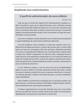 62
Princípios de Administração
Ampliando seus conhecimentos
O perfil do administrador do novo milênio
(DRUCKER, 1999)
Cada vez que o mundo dos negócios fica suficientemente complexo, vo-
látil e insondável a ponto de um gênio financeiro como o bilionário George
Soros poder perder 600 milhões de dólares em um único dia, concluímos que
essa é a maneira de Deus dizer a simples mortais como nós que o mundo dos
negócios incontestavelmente mudou e está se tornando um lugar bem ame-
drontador e fora de controle.
Esse novo e intrépido mundo corporativo será virtualmente irreconhecível
e exigirá habilidades de sobrevivência totalmente diferentes.
A raiz do problema é que, enquanto o mundo dos negócios virou com-
pletamente de cabeça para baixo, a maioria das pessoas que o conduz ainda
opera com base em concepções e fórmulas que foram elaboradas para lidar
com uma era completamente diferente. Isso é perfeitamente compreensível;
a maioria dos “líderes” empresariais de hoje teve toda a educação formal e
maior parte de suas experiências empresariais em um mundo que deixou de
existir. Em meados dos anos 90, o cenário dos negócios está cheio de comba-
tentes de guerras frias, lutando batalhas de ontem e usando o arsenal geren-
cial e conceitual de anteontem.
O novo milênio já chegou e com ele uma nova era de competitividade
global, na qual as práticas e fórmulas gerenciais aceitas hoje serão a receita
certa para o desastre amanhã. Para que as empresas sobrevivam, os executi-
vos terão de aprender a elaborar novas fórmulas para o sucesso e estabelecer
metas desafiadoras.
Neste trabalho encontraremos estratégias que os executivos podem usar
para promover a mescla da constante criatividade e implementação instantâ-
nea, possibilitando que suas empresas prosperem.
Os lideres organizacionais encontrarão diretrizes para criar novas fontes
de lucro, descobrindo recursos ocultos, dando maior poder aos funcionários,
“globalizando”as perspectivas corporativas, e muito mais.
PRINCIPIOS_ADMINISTRACAO.indb 62 9/3/2009 08:14:19
 