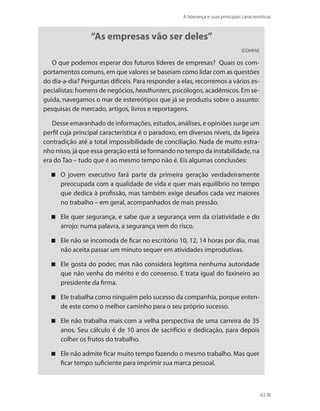A liderança e suas principais características
63
“As empresas vão ser deles”
(COHEN)
O que podemos esperar dos futuros líderes de empresas? Quais os com-
portamentos comuns, em que valores se baseiam como lidar com as questões
do dia-a-dia? Perguntas difíceis. Para responder a elas, recorremos a vários es-
pecialistas: homens de negócios, headhunters, psicólogos, acadêmicos. Em se-
guida, navegamos o mar de estereótipos que já se produziu sobre o assunto:
pesquisas de mercado, artigos, livros e reportagens.
Desse emaranhado de informações, estudos, análises, e opiniões surge um
perfil cuja principal característica é o paradoxo, em diversos níveis, da ligeira
contradição até a total impossibilidade de conciliação. Nada de muito estra-
nho nisso, já que essa geração está se formando no tempo da instabilidade, na
era do Tao – tudo que é ao mesmo tempo não é. Eis algumas conclusões:
O jovem executivo fará parte da primeira geração verdadeiramente
preocupada com a qualidade de vida e quer mais equilíbrio no tempo
que dedica à profissão, mas também exige desafios cada vez maiores
no trabalho – em geral, acompanhados de mais pressão.
Ele quer segurança, e sabe que a segurança vem da criatividade e do
arrojo: numa palavra, a segurança vem do risco.
Ele não se incomoda de ficar no escritório 10, 12, 14 horas por dia, mas
não aceita passar um minuto sequer em atividades improdutivas.
Ele gosta do poder, mas não considera legítima nenhuma autoridade
que não venha do mérito e do consenso. E trata igual do faxineiro ao
presidente da firma.
Ele trabalha como ninguém pelo sucesso da companhia, porque enten-
de este como o melhor caminho para o seu próprio sucesso.
Ele não trabalha mais com a velha perspectiva de uma carreira de 35
anos. Seu cálculo é de 10 anos de sacrifício e dedicação, para depois
colher os frutos do trabalho.
Ele não admite ficar muito tempo fazendo o mesmo trabalho. Mas quer
ficar tempo suficiente para imprimir sua marca pessoal.
PRINCIPIOS_ADMINISTRACAO.indb 63 9/3/2009 08:14:19
 
