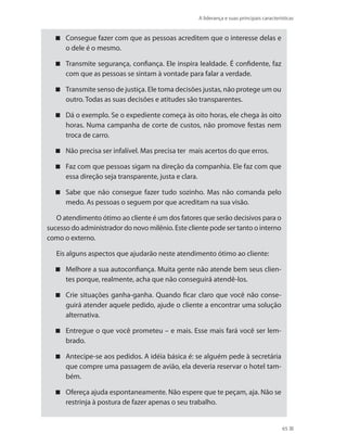 A liderança e suas principais características
65
Consegue fazer com que as pessoas acreditem que o interesse delas e
o dele é o mesmo.
Transmite segurança, confiança. Ele inspira lealdade. É confidente, faz
com que as pessoas se sintam à vontade para falar a verdade.
Transmite senso de justiça. Ele toma decisões justas, não protege um ou
outro. Todas as suas decisões e atitudes são transparentes.
Dá o exemplo. Se o expediente começa às oito horas, ele chega às oito
horas. Numa campanha de corte de custos, não promove festas nem
troca de carro.
Não precisa ser infalível. Mas precisa ter mais acertos do que erros.
Faz com que pessoas sigam na direção da companhia. Ele faz com que
essa direção seja transparente, justa e clara.
Sabe que não consegue fazer tudo sozinho. Mas não comanda pelo
medo. As pessoas o seguem por que acreditam na sua visão.
O atendimento ótimo ao cliente é um dos fatores que serão decisivos para o
sucesso do administrador do novo milênio. Este cliente pode ser tanto o interno
como o externo.
Eis alguns aspectos que ajudarão neste atendimento ótimo ao cliente:
Melhore a sua autoconfiança. Muita gente não atende bem seus clien-
tes porque, realmente, acha que não conseguirá atendê-los.
Crie situações ganha-ganha. Quando ficar claro que você não conse-
guirá atender aquele pedido, ajude o cliente a encontrar uma solução
alternativa.
Entregue o que você prometeu – e mais. Esse mais fará você ser lem-
brado.
Antecipe-se aos pedidos. A idéia básica é: se alguém pede à secretária
que compre uma passagem de avião, ela deveria reservar o hotel tam-
bém.
Ofereça ajuda espontaneamente. Não espere que te peçam, aja. Não se
restrinja à postura de fazer apenas o seu trabalho.
PRINCIPIOS_ADMINISTRACAO.indb 65 9/3/2009 08:14:19
 