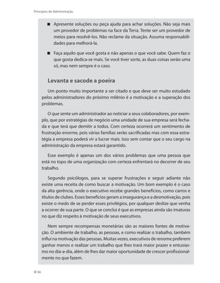 66
Princípios de Administração
Apresente soluções ou peça ajuda para achar soluções. Não seja mais
um provedor de problemas na face da Terra. Tente ser um provedor de
meios para resolvê-los. Não reclame da situação. Assuma responsabili-
dades para melhorá-la.
Faça aquilo que você gosta e não apenas o que você sabe. Quem faz o
que gosta dedica-se mais. Se você tiver sorte, as duas coisas serão uma
só, mas nem sempre é o caso.
Levanta e sacode a poeira
Um ponto muito importante a ser citado e que deve ser muito estudado
pelos administradores do próximo milênio é a motivação e a superação dos
problemas.
O que sente um administrador ao noticiar a seus colaboradores, por exem-
plo, que por estratégias de negócio uma unidade de sua empresa será fecha-
da e que terá que demitir a todos. Com certeza ocorrerá um sentimento de
frustração enorme, pois várias famílias serão sacrificadas mas com essa estra-
tégia a empresa poderá vir a lucrar mais. Isso sem contar que o seu cargo na
administração da empresa estará garantido.
Esse exemplo é apenas um dos vários problemas que uma pessoa que
está no topo de uma organização com certeza enfrentará no decorrer de seu
trabalho.
Segundo psicólogos, para se superar frustrações e seguir adiante não
existe uma receita de como buscar a motivação. Um bom exemplo é o caso
da alta gerência, onde o executivo recebe grandes benefícios, como carros e
títulos de clubes. Esses benefícios geram a insegurança e a desmotivação, pois
existe o medo de se perder esses privilégios, por qualquer deslize que venha
a ocorrer de sua parte. O que se conclui é que as empresas ainda são imaturas
no que diz respeito à motivação de seus executivos.
Nem sempre recompensas monetárias são as maiores fontes de motiva-
ção. O ambiente de trabalho, as pessoas, e como realizar o trabalho, também
influi na motivação das pessoas. Muitas vezes, executivos de renome preferem
ganhar menos e realizar um trabalho que lhes trará maior prazer e entusias-
mo no dia-a-dia, além de lhes dar maior oportunidade de crescer profissional-
mente no que fazem.
PRINCIPIOS_ADMINISTRACAO.indb 66 9/3/2009 08:14:19
 