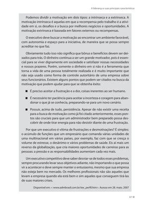 A liderança e suas principais características
67
Podemos dividir a motivação em dois tipos: a intrínseca e a extrínseca. A
motivação intrínseca é aquelas em que a recompensa pelo trabalho é a ativi-
dade em si, os desafios e a busca por melhores negócios e oportunidades. A
motivação extrínseca é baseada em fatores externos ou recompensas.
O executivo deve buscar a motivação ao encontrar um ambiente favorável,
com autonomia e espaço para a iniciativa, de maneira que se possa sempre
acreditar no que faz.
Obviamente tudo isso não significa que bônus e benefícios devem ser dei-
xados para trás. O dinheiro continua a ser um grande motivador, pois é essen-
cial para se viver dignamente em sociedade e satisfazer nossas necessidades
e nossos prazeres. Porém, somente o dinheiro em si não é a ferramenta que
torna a vida de uma pessoa totalmente realizada e é muito importante que
não seja usado como forma de controle autoritário de uma empresa sobre
seus funcionários. Existem alguns pontos que podem ser citados na busca da
motivação que podem ajudar para que se obtenha êxito:
É preciso aceitar a frustração e a dor, coisas inerentes ao ser humano.
É necessário ter paciência para aceitar a incerteza e coragem para aban-
donar o que já se conhecia, preparando-se para um novo cenário.
Possuir, acima de tudo, persistência. Apesar de não existir uma receita
para a busca de motivação como já foi citado anteriormente, esses pon-
tos são cruciais para que um administrador bem preparado possa des-
cobrir de onde tirar energia para não desistir diante de uma frustração.
Por que um executivo é vítima de frustrações e desmotivações? É simples:
o acúmulo de funções que um empresário que comanda várias unidades de
uma multinacional em vários países, por exemplo, faz com que se cresça o
volume de estresse, o desânimo e vários problemas de saúde. Eis aí mais um
reverso da globalização, que cria maiores oportunidades de carreiras para as
pessoas: a pressão e as responsabilidades aumentam cada vez mais.
Umexecutivocompetitivodevesaberdesviar-sedetodosessesproblemas,
sempre procurando levar seus objetivos adiante, não importando o que possa
vir a acontecer e deve sempre manter o entusiasmo, mesmo que sua empresa
não esteja bem no mercado. Os melhores profissionais não são aqueles que
levam a empresa quando ela está bem e sim aqueles que conseguem tirá-las
de suas maiores crises.
Disponível em:  www.admbrasil.com.br/tex_perfil.htm. Acesso em 28. maio. 2007
PRINCIPIOS_ADMINISTRACAO.indb 67 9/3/2009 08:14:19
 