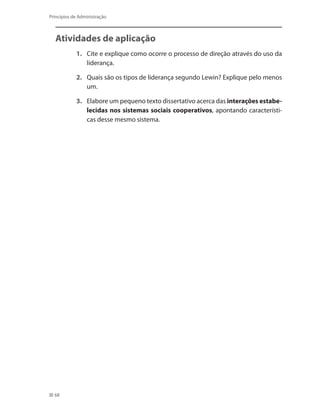 68
Princípios de Administração
Atividades de aplicação
1.	 Cite e explique como ocorre o processo de direção através do uso da
liderança.
2.	 Quais são os tipos de liderança segundo Lewin? Explique pelo menos
um.
3.	 Elabore um pequeno texto dissertativo acerca das interações estabe-
lecidas nos sistemas sociais cooperativos, apontando característi-
cas desse mesmo sistema.
PRINCIPIOS_ADMINISTRACAO.indb 68 9/3/2009 08:14:19
 