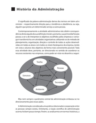 História da Administração
O significado da palavra administração deriva dos termos em latim ad e
minister – respectivamente direção para, e tendência e obediência, ou seja,
alguém que presta um determinado serviço a outra pessoa.
Contemporaneamente a atividade administrativa não obtém correspon-
dênciadiretaàqueladasuadefiniçãoiniciale,portanto,suaprimordialfunção
passou a ser a de interpretar os objetivos escolhidos pelas empresas e conse-
guir transformá-los em atividades organizativas utilizando-se do método de
planejamento, organização, direção e controle de todas as ações desenvol-
vidas em todas as áreas e em todos os níveis hierárquicos da empresa, tendo
em vista o alcance dos objetivos da forma mais conveniente possível. Toda
essa atividade deve, portanto, ser direcionada no sentido de coordenar os
recursos existentes nas empresas, como pode ser visto no desenho a seguir:
Tarefas
Organização
Pessoas
Tecnologia
Ambiente
Estrutura
Mas nem sempre o parâmetro central da administração embasou-se no
direcionamento para essas ações.
A Administração considerada uma prática relacionada à cooperação entre
as pessoas sempre existiu. Entretanto, a noção científica de administração
ocorreu há bem pouco tempo. Porém, se analisarmos em termos históricos, a
PRINCIPIOS_ADMINISTRACAO.indb 7 9/3/2009 08:14:15
 