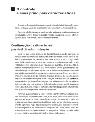 O controle
e suas principais características
OobjetivodestecapítuloéapresentarosignificadodaAdministração,apon-
tando inclusive quais são os conceitos subentendidos na função controle.
Para que tal objetivo possa ser alcançado, será apresentada a continuação
da situação passível de administração iniciada no capítulo anterior a fim de
que a função controle seja devidamente salientada.
Continuação da situação real
passível de administração
Uma vez que todo o processo de direção foi estabelecido, que todas as
tarefas foram devidamente distribuídas entre os trabalhadores e que o tra-
balho propriamente dito começou a ser desenvolvido, você, no cargo de di-
retor da fábrica de pastéis, passa a acompanhar cotidianamente todas as ati-
vidades que tem sido feitas, tanto na produção quanto na própria gestão da
fábrica. Nesse momento, você está verificando se tudo o que está sendo de-
senvolvido/produzido/oferecido está de acordo com aquilo que havia sido
planejado, analisando fatos equivocados ou bem desenvolvidos, apontando,
inclusive, possibilidades de melhoria de algum processo ou ação. Enquanto
faz isso, você está desempenhando a função administrativa de controlar,
que em linhas gerais significa assegurar que tudo ocorre conforme o plane-
jado, ou seja, você está praticamente fiscalizando se todos os objetivos estão
sendo devidamente atingidos e elaborando métodos para remediar ativida-
des que não correspondem ao que era esperado.
Porém, o que acontece depois de ter feito o controle? Ora, muitos equívo-
cos e distorções podem ser detectados, e por isso é preciso que novos planos
possam ser traçados, tendo como foco a criação de novas e/ou melhores
metas para corrigir essas distorções. Dito de outra forma, volta-se ao planeja-
mento, à primeira etapa do processo administrativo, que é agora denomina-
da replanejamento. Visando diminuir o impacto das falhas, todo o“ciclo”ad-
ministrativo se repete, pois será preciso reorganizar, dirigir e controlar todas
as ações novamente, mas já com outros planos elaborados.
PRINCIPIOS_ADMINISTRACAO.indb 71 9/3/2009 08:14:20
 