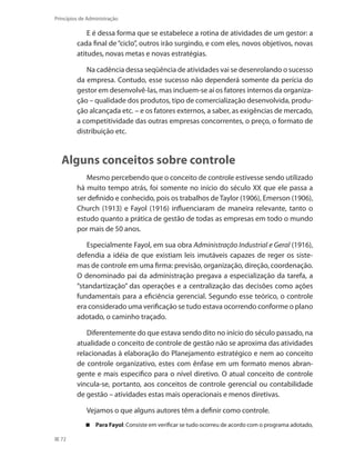 72
Princípios de Administração
E é dessa forma que se estabelece a rotina de atividades de um gestor: a
cada final de“ciclo”, outros irão surgindo, e com eles, novos objetivos, novas
atitudes, novas metas e novas estratégias.
Na cadência dessa seqüência de atividades vai se desenrolando o sucesso
da empresa. Contudo, esse sucesso não dependerá somente da perícia do
gestor em desenvolvê-las, mas incluem-se aí os fatores internos da organiza-
ção – qualidade dos produtos, tipo de comercialização desenvolvida, produ-
ção alcançada etc. – e os fatores externos, a saber, as exigências de mercado,
a competitividade das outras empresas concorrentes, o preço, o formato de
distribuição etc.
Alguns conceitos sobre controle
Mesmo percebendo que o conceito de controle estivesse sendo utilizado
há muito tempo atrás, foi somente no início do século XX que ele passa a
ser definido e conhecido, pois os trabalhos de Taylor (1906), Emerson (1906),
Church (1913) e Fayol (1916) influenciaram de maneira relevante, tanto o
estudo quanto a prática de gestão de todas as empresas em todo o mundo
por mais de 50 anos.
Especialmente Fayol, em sua obra Administração Industrial e Geral (1916),
defendia a idéia de que existiam leis imutáveis capazes de reger os siste-
mas de controle em uma firma: previsão, organização, direção, coordenação.
O denominado pai da administração pregava a especialização da tarefa, a
“standartização” das operações e a centralização das decisões como ações
fundamentais para a eficiência gerencial. Segundo esse teórico, o controle
era considerado uma verificação se tudo estava ocorrendo conforme o plano
adotado, o caminho traçado.
Diferentemente do que estava sendo dito no início do século passado, na
atualidade o conceito de controle de gestão não se aproxima das atividades
relacionadas à elaboração do Planejamento estratégico e nem ao conceito
de controle organizativo, estes com ênfase em um formato menos abran-
gente e mais especifico para o nível diretivo. O atual conceito de controle
vincula-se, portanto, aos conceitos de controle gerencial ou contabilidade
de gestão – atividades estas mais operacionais e menos diretivas.
Vejamos o que alguns autores têm a definir como controle.
Para Fayol : Consiste em verificar se tudo ocorreu de acordo com o programa adotado,
PRINCIPIOS_ADMINISTRACAO.indb 72 9/3/2009 08:14:20
 