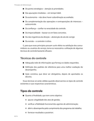 74
Princípios de Administração
Do ponto estratégico – atenção às prioridades.
Das apurações imediatas – em tempo hábil.
Da autonomia – não deve haver subordinação ao avaliado;
Da complementação das operações e contraposições de interesses –
autocontrole.
Da confiança – confiar na veracidade do controle.
Da imparcialidade – basear-se em fatos concretos.
Da não-ingerência da direção – abstenção do ato de corrigir.
Da revisão – o controle é cíclico.
E, para que esses princípios possam surtir efeito na satisfação dos consu-
midores ou usuários do serviço, torna-se necessária a utilização de algumas
técnicas de controle bastante eficazes:
Técnicas de controle
Adequada rede de informações que forneça os dados requeridos.
Definição dos padrões de referência para uma melhor avaliação do
desempenho.
Ação corretiva, que deve ser obrigatória, depois de apontados os
desvios.
Essas técnicas só serão válidas quando observarmos os tipos de controle
existentes e suas respectivas características.
Tipos de controle
Quanto à finalidade, que tem como objetivo:
apurar a legalidade dos atos de gestão;
verificar a fidelidade funcional dos agentes de administração;
aferir o desempenho pelo cumprimento dos programas de trabalho;
fornecer resultados a posteriori.
PRINCIPIOS_ADMINISTRACAO.indb 74 9/3/2009 08:14:20
 