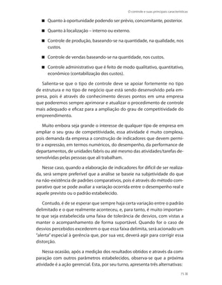 O controle e suas principais características
75
Quanto à oportunidade podendo ser prévio, concomitante, posterior.
Quanto à localização – interno ou externo.
Controle de produção, baseando-se na quantidade, na qualidade, nos
custos.
Controle de vendas baseando-se na quantidade, nos custos.
Controle administrativo que é feito de modo qualitativo, quantitativo,
econômico (contabilização dos custos).
Salienta-se que o tipo de controle deve se apoiar fortemente no tipo
de estrutura e no tipo de negócio que está sendo desenvolvido pela em-
presa, pois é através do conhecimento desses pontos em uma empresa
que poderemos sempre aprimorar e atualizar o procedimento de controle
mais adequado e eficaz para a ampliação do grau de competitividade do
empreendimento.
Muito embora seja grande o interesse de qualquer tipo de empresa em
ampliar o seu grau de competitividade, essa atividade é muito complexa,
pois demanda da empresa a construção de indicadores que devem permi-
tir a expressão, em termos numéricos, do desempenho, da performance de
departamentos, de unidades fabris ou até mesmo das atividades/tarefas de-
senvolvidas pelas pessoas que ali trabalham.
Nesse caso, quando a elaboração de indicadores for difícil de ser realiza-
da, será sempre preferível que a análise se baseie na subjetividade do que
na não-existência de padrões comparativos, pois é através do método com-
parativo que se pode avaliar a variação ocorrida entre o desempenho real e
aquele previsto ou o padrão estabelecido.
Contudo, é de se esperar que sempre haja certa variação entre o padrão
delimitado e o que realmente aconteceu, e, para tanto, é muito importan-
te que seja estabelecida uma faixa de tolerância de desvios, com vistas a
manter o acompanhamento de forma suportável. Quando for o caso de
desvios percebidos excederem o que essa faixa delimita, será acionado um
“alerta” especial à gerência que, por sua vez, deverá agir para corrigir essa
distorção.
Nessa ocasião, após a medição dos resultados obtidos e através da com-
paração com outros parâmetros estabelecidos, observa-se que a próxima
atividade é a ação gerencial. Esta, por seu turno, apresenta três alternativas:
PRINCIPIOS_ADMINISTRACAO.indb 75 9/3/2009 08:14:20
 