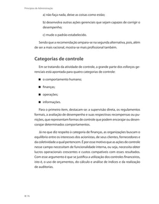 76
Princípios de Administração
	 a) não faça nada, deixe as coisas como estão;
	 b) desenvolva outras ações gerenciais que sejam capazes de corrigir o
desempenho;
	 c) mude o padrão estabelecido.
Sendo que a recomendação ampara-se na segunda alternativa, pois, além
de ser a mais racional, mostra-se mais profissional também.
Categorias de controle
Em se tratando da atividade de controle, a grande parte dos esforços ge-
renciais está apontada para quatro categorias de controle:
o comportamento humano;
finanças;
operações;
informações.
Para o primeiro item, destacam-se: a supervisão direta, os regulamentos
formais, a avaliação de desempenho e suas respectivas recompensas ou pu-
nições, que representam formas de controle que podem encorajar ou desen-
corajar determinados comportamentos.
Já no que diz respeito à categoria de finanças, as organizações buscam o
equilíbrio entre os interesses dos acionistas, de seus clientes, fornecedores e
da coletividade a qual pertencem. É por esse motivo que as ações de controle
nesse campo necessitam de funcionalidade interna, ou seja, necessita obter
lucros operacionais crescentes e custos compatíveis com esses resultados.
Com esse argumento é que se justifica a utilização dos controles financeiros,
isto é, o uso de orçamentos, do cálculo e análise de índices e da realização
de auditorias.
PRINCIPIOS_ADMINISTRACAO.indb 76 9/3/2009 08:14:20
 