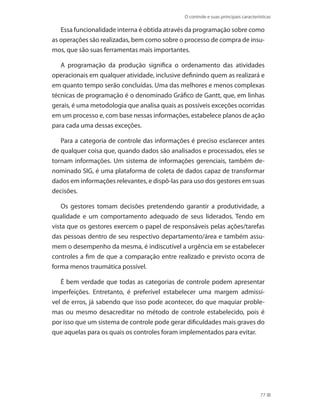 O controle e suas principais características
77
Essa funcionalidade interna é obtida através da programação sobre como
as operações são realizadas, bem como sobre o processo de compra de insu-
mos, que são suas ferramentas mais importantes.
A programação da produção significa o ordenamento das atividades
operacionais em qualquer atividade, inclusive definindo quem as realizará e
em quanto tempo serão concluídas. Uma das melhores e menos complexas
técnicas de programação é o denominado Gráfico de Gantt, que, em linhas
gerais, é uma metodologia que analisa quais as possíveis exceções ocorridas
em um processo e, com base nessas informações, estabelece planos de ação
para cada uma dessas exceções.
Para a categoria de controle das informações é preciso esclarecer antes
de qualquer coisa que, quando dados são analisados e processados, eles se
tornam informações. Um sistema de informações gerenciais, também de-
nominado SIG, é uma plataforma de coleta de dados capaz de transformar
dados em informações relevantes, e dispô-las para uso dos gestores em suas
decisões.
Os gestores tomam decisões pretendendo garantir a produtividade, a
qualidade e um comportamento adequado de seus liderados. Tendo em
vista que os gestores exercem o papel de responsáveis pelas ações/tarefas
das pessoas dentro de seu respectivo departamento/área e também assu-
mem o desempenho da mesma, é indiscutível a urgência em se estabelecer
controles a fim de que a comparação entre realizado e previsto ocorra de
forma menos traumática possível.
É bem verdade que todas as categorias de controle podem apresentar
imperfeições. Entretanto, é preferível estabelecer uma margem admissí-
vel de erros, já sabendo que isso pode acontecer, do que maquiar proble-
mas ou mesmo desacreditar no método de controle estabelecido, pois é
por isso que um sistema de controle pode gerar dificuldades mais graves do
que aquelas para os quais os controles foram implementados para evitar.
PRINCIPIOS_ADMINISTRACAO.indb 77 9/3/2009 08:14:20
 