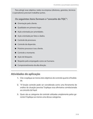O controle e suas principais características
79
Para atingir esse objetivo, todos na empresa (diretores, gerentes, técnicos
e operadores) precisam trabalhar juntos.
Os seguintes itens formam o“conceito do TQC”:
Orientação pelo cliente.
Qualidade em primeiro lugar.
Ação orientada por prioridades.
Ação orientada por fatos e dados.
Controle de processos.
Controle da dispersão.
Próximo processo é seu cliente.
Controle a montante.
Ação de bloqueio.
Respeito pelo empregado como ser humano.
Comprometimento da alta direção.
Atividades de aplicação
1.	 Cite e explique ao menos dois objetivos do controle quanto à finalida-
de.
2.	 “A função controle pode ser considerada como uma ferramenta de
análise da situação prevista.” Explique essa afirmativa correlacionada
ao conceito de Fayol.
3.	 Quais são as categorias de controle utilizadas amplamente pelos ge-
rentes? Explique ao menos uma dessas categorias.
PRINCIPIOS_ADMINISTRACAO.indb 79 9/3/2009 08:14:20
 