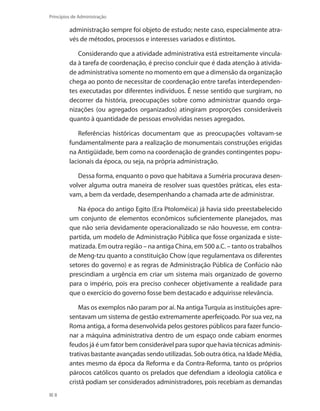 8
Princípios de Administração
administração sempre foi objeto de estudo; neste caso, especialmente atra-
vés de métodos, processos e interesses variados e distintos.
Considerando que a atividade administrativa está estreitamente vincula-
da à tarefa de coordenação, é preciso concluir que é dada atenção à ativida-
de administrativa somente no momento em que a dimensão da organização
chega ao ponto de necessitar de coordenação entre tarefas interdependen-
tes executadas por diferentes indivíduos. É nesse sentido que surgiram, no
decorrer da história, preocupações sobre como administrar quando orga-
nizações (ou agregados organizados) atingiram proporções consideráveis
quanto à quantidade de pessoas envolvidas nesses agregados.
Referências históricas documentam que as preocupações voltavam-se
fundamentalmente para a realização de monumentais construções erigidas
na Antigüidade, bem como na coordenação de grandes contingentes popu-
lacionais da época, ou seja, na própria administração.
Dessa forma, enquanto o povo que habitava a Suméria procurava desen-
volver alguma outra maneira de resolver suas questões práticas, eles esta-
vam, a bem da verdade, desempenhando a chamada arte de administrar.
Na época do antigo Egito (Era Ptoloméica) já havia sido preestabelecido
um conjunto de elementos econômicos suficientemente planejados, mas
que não seria devidamente operacionalizado se não houvesse, em contra-
partida, um modelo de Administração Pública que fosse organizada e siste-
matizada. Em outra região – na antiga China, em 500 a.C. – tanto os trabalhos
de Meng-tzu quanto a constituição Chow (que regulamentava os diferentes
setores do governo) e as regras de Administração Pública de Confúcio não
prescindiam a urgência em criar um sistema mais organizado de governo
para o império, pois era preciso conhecer objetivamente a realidade para
que o exercício do governo fosse bem destacado e adquirisse relevância.
Mas os exemplos não param por aí. Na antiga Turquia as instituições apre-
sentavam um sistema de gestão extremamente aperfeiçoado. Por sua vez, na
Roma antiga, a forma desenvolvida pelos gestores públicos para fazer funcio-
nar a máquina administrativa dentro de um espaço onde cabiam enormes
feudos já é um fator bem considerável para supor que havia técnicas adminis-
trativas bastante avançadas sendo utilizadas. Sob outra ótica, na Idade Média,
antes mesmo da época da Reforma e da Contra-Reforma, tanto os próprios
párocos católicos quanto os prelados que defendiam a ideologia católica e
cristã podiam ser considerados administradores, pois recebiam as demandas
PRINCIPIOS_ADMINISTRACAO.indb 8 9/3/2009 08:14:15
 