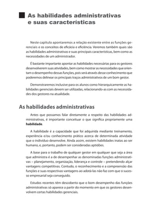 As habilidades administrativas
e suas características
Neste capítulo apontaremos a relação existente entre as funções ge-
renciais e os conceitos de eficácia e eficiência. Veremos também quais são
as habilidades administrativas e suas principais características, bem como as
necessidades de um administrador.
É bastante importante apontar as habilidades necessárias para os gestores
desenvolveremsuasatividades,bemcomomostrarasnecessidadesqueorien-
tam o desempenho dessas funções, pois será através desse conhecimento que
poderemos delinear os principais traços administrativos de um bom gestor.
Demonstraremos inclusive para os alunos como hierarquicamente as ha-
bilidades gerenciais devem ser utilizadas, relacionando-as com as necessida-
des dos gestores na atualidade.
As habilidades administrativas
Antes que possamos falar diretamente a respeito das habilidades ad-
ministrativas, é importante conceituar o que significa propriamente uma
habilidade.
A habilidade é a capacidade que foi adquirida mediante treinamento,
experiência e/ou conhecimento prático acerca de determinada atividade
que o indivíduo desenvolve. Ainda assim, existem habilidades inatas ao ser
humano, e, portanto, podem ser consideradas aptidões.
A base para o trabalho de qualquer gestor em qualquer que seja a área
que administra é a de desempenhar as denominadas funções administrati-
vas – planejamento, organização, liderança e controle – pretendendo alçar
vantagens competitivas. Contudo, o reconhecimento e a compreensão das
funções e suas respectivas vantagens ao adotá-las não faz com que o suces-
so empresarial seja conseguido.
Estudos recentes têm descoberto que o bom desempenho das funções
administrativas só aparece a partir do momento em que os gestores desen-
volvem certas habilidades gerenciais.
PRINCIPIOS_ADMINISTRACAO.indb 81 9/3/2009 08:14:20
 