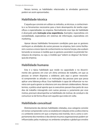 82
Princípios de Administração
Nesses termos, as habilidades relacionadas às atividades gerenciais
podem ser assim apresentadas:
Habilidade técnica
É aquela que consiste em utilizar os métodos, as técnicas, o conhecimen-
to e as ferramentas necessárias para o bom desempenho de tarefas espe-
cificas e especializadas na empresa. Normalmente esse tipo de habilidade
é alcançado pela instrução e/ou experiência. Exemplos: especialistas em
contabilidade, especialistas em sistemas de informação, especialistas em
marketing.
Apesar dessas habilidades fornecerem condições para que os gestores
conheçam as atividades de outras pessoas na empresa, bem como facilita-
rem o acesso a novos tipos de conhecimento na mesma função, elas acabam
tornando-se escassas à medida que os gestores ascendem na pirâmide hie-
rárquica da empresa, ou seja, à medida que “sobem os degraus” da hierar-
quia da empresa.
Habilidade humana
Esta é a típica habilidade que reside na capacidade e no discerni-
mento dos gestores em criar um clima amistoso de trabalho, em que as
pessoas se sintam dispostas a colaborar, pois aqui o gestor necessita-
rá compreender as atitudes e as motivações das pessoas para que possa
aplicar uma liderança eficaz. Essa habilidade é capaz de influenciar na ma-
neira com qual o gestor se relaciona com seus demais colaboradores. Nesses
termos, a prática atual aponta que os executivos passam boa parte de seus
dias de trabalho interagindo com outras pessoas e, justamente por esse
motivo, precisam desempenhar as habilidades de motivar, de conduzir e de
comunicar-se de forma eficaz com aqueles que estão em volta.
Habilidade conceitual
Distintamente das demais habilidades relatadas, essa categoria consiste
em tentar compreender como se estabelecem relações entre a esfera interna
e o ambiente externo em que a empresa está inserida, isto é, como o com-
portamento dos membros e dos demais insumos organizacionais podem ser
influenciados pelas mudanças no ambiente complexo e global que envolve
PRINCIPIOS_ADMINISTRACAO.indb 82 9/3/2009 08:14:20
 