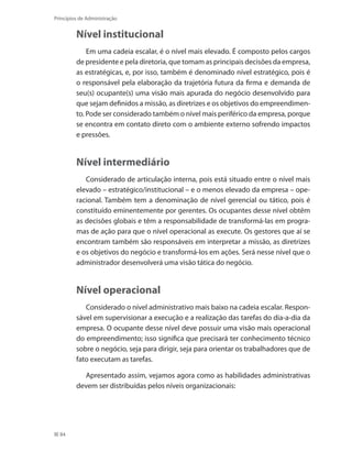 84
Princípios de Administração
Nível institucional
Em uma cadeia escalar, é o nível mais elevado. É composto pelos cargos
de presidente e pela diretoria, que tomam as principais decisões da empresa,
as estratégicas, e, por isso, também é denominado nível estratégico, pois é
o responsável pela elaboração da trajetória futura da firma e demanda de
seu(s) ocupante(s) uma visão mais apurada do negócio desenvolvido para
que sejam definidos a missão, as diretrizes e os objetivos do empreendimen-
to. Pode ser considerado também o nível mais periférico da empresa, porque
se encontra em contato direto com o ambiente externo sofrendo impactos
e pressões.
Nível intermediário
Considerado de articulação interna, pois está situado entre o nível mais
elevado – estratégico/institucional – e o menos elevado da empresa – ope-
racional. Também tem a denominação de nível gerencial ou tático, pois é
constituído eminentemente por gerentes. Os ocupantes desse nível obtêm
as decisões globais e têm a responsabilidade de transformá-las em progra-
mas de ação para que o nível operacional as execute. Os gestores que aí se
encontram também são responsáveis em interpretar a missão, as diretrizes
e os objetivos do negócio e transformá-los em ações. Será nesse nível que o
administrador desenvolverá uma visão tática do negócio.
Nível operacional
Considerado o nível administrativo mais baixo na cadeia escalar. Respon-
sável em supervisionar a execução e a realização das tarefas do dia-a-dia da
empresa. O ocupante desse nível deve possuir uma visão mais operacional
do empreendimento; isso significa que precisará ter conhecimento técnico
sobre o negócio, seja para dirigir, seja para orientar os trabalhadores que de
fato executam as tarefas.
Apresentado assim, vejamos agora como as habilidades administrativas
devem ser distribuídas pelos níveis organizacionais:
PRINCIPIOS_ADMINISTRACAO.indb 84 9/3/2009 08:14:20
 
