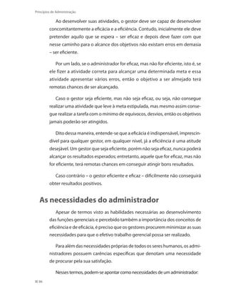 86
Princípios de Administração
Ao desenvolver suas atividades, o gestor deve ser capaz de desenvolver
concomitantemente a eficácia e a eficiência. Contudo, inicialmente ele deve
pretender aquilo que se espera – ser eficaz e depois deve fazer com que
nesse caminho para o alcance dos objetivos não existam erros em demasia
– ser eficiente.
Por um lado, se o administrador for eficaz, mas não for eficiente, isto é, se
ele fizer a atividade correta para alcançar uma determinada meta e essa
atividade apresentar vários erros, então o objetivo a ser almejado terá
remotas chances de ser alcançado.
Caso o gestor seja eficiente, mas não seja eficaz, ou seja, não consegue
realizar uma atividade que leve à meta estipulada, mas mesmo assim conse-
gue realizar a tarefa com o mínimo de equívocos, desvios, então os objetivos
jamais poderão ser atingidos.
Dito dessa maneira, entende-se que a eficácia é indispensável, imprescin-
dível para qualquer gestor, em qualquer nível, já a eficiência é uma atitude
desejável. Um gestor que seja eficiente, porém não seja eficaz, nunca poderá
alcançar os resultados esperados; entretanto, aquele que for eficaz, mas não
for eficiente, terá remotas chances em conseguir atingir bons resultados.
Caso contrário – o gestor eficiente e eficaz – dificilmente não conseguirá
obter resultados positivos.
As necessidades do administrador
Apesar de termos visto as habilidades necessárias ao desenvolvimento
das funções gerenciais e percebido também a importância dos conceitos de
eficiência e de eficácia, é preciso que os gestores procurem minimizar as suas
necessidades para que o efetivo trabalho gerencial possa ser realizado.
Para além das necessidades próprias de todos os seres humanos, os admi-
nistradores possuem carências específicas que denotam uma necessidade
de procurar pela sua satisfação.
Nesses termos, podem-se apontar como necessidades de um administrador:
PRINCIPIOS_ADMINISTRACAO.indb 86 9/3/2009 08:14:21
 