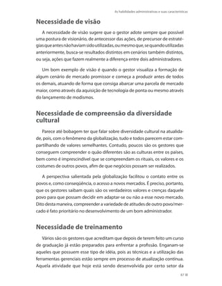 As habilidades administrativas e suas características
87
Necessidade de visão
A necessidade de visão sugere que o gestor adote sempre que possível
uma postura de visionário, de antecessor das ações, de precursor de estraté-
giasqueantesnãohaviamsidoutilizadas,oumesmoque,sequandoutilizadas
anteriormente, busca-se resultados distintos em cenários também distintos,
ou seja, ações que fazem realmente a diferença entre dois administradores.
Um bom exemplo de visão é quando o gestor visualiza a formação de
algum cenário de mercado promissor e começa a produzir antes de todos
os demais, atuando de forma que consiga abarcar uma parcela de mercado
maior, como através da aquisição de tecnologia de ponta ou mesmo através
do lançamento de modismos.
Necessidade de compreensão da diversidade
cultural
Parece até bobagem ter que falar sobre diversidade cultural na atualida-
de, pois, com o fenômeno da globalização, tudo e todos parecem estar com-
partilhando de valores semelhantes. Contudo, poucos são os gestores que
conseguem compreender o quão diferentes são as culturas entre os países,
bem como é imprescindível que se compreendam os rituais, os valores e os
costumes de outros povos, afim de que negócios possam ser realizados.
A perspectiva salientada pela globalização facilitou o contato entre os
povos e, como conseqüência, o acesso a novos mercados. É preciso, portanto,
que os gestores saibam quais são os verdadeiros valores e crenças daquele
povo para que possam decidir em adaptar-se ou não a esse novo mercado.
Dito desta maneira, compreender a variedade de atitudes de outro povo/mer-
cado é fato prioritário no desenvolvimento de um bom administrador.
Necessidade de treinamento
Vários são os gestores que acreditam que depois de terem feito um curso
de graduação já estão preparados para enfrentar a profissão. Enganam-se
aqueles que possuem esse tipo de idéia, pois as técnicas e a utilização das
ferramentas gerenciais estão sempre em processo de atualização contínua.
Aquela atividade que hoje está sendo desenvolvida por certo setor da
PRINCIPIOS_ADMINISTRACAO.indb 87 9/3/2009 08:14:21
 