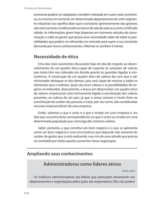88
Princípios de Administração
economia poderá ser adaptada e também realizada em outro setor econômi-
co, ou mesmo em somente um determinado departamento de certo segmen-
to industrial; isso significa dizer que o constante aprimoramento dos gestores
não está somente condicionado ao banco de sala de aula ou a certo certificado
obtido. As informações giram hoje dispersas em inúmeros veículos de comu-
nicação, e cabe ao gestor que possui essa necessidade saber de todas as pos-
sibilidades que podem ser oferecidas no mercado para suprir a sua constante
demanda por novos conhecimentos. Informar-se também é treinar.
Necessidade de ética
Uma das mais recorrentes discussões hoje em dia diz respeito ao desen-
volvimento de um quadro ético capaz de suportar as variações de valores
que tanto têm nos colocado em dúvida quanto às questões ligadas à con-
corrência. A construção de um quadro ético de valores faz com que o ad-
ministrador destaque-se dos demais, pois será capaz de mostrar a todos os
elementos que o rodeiam, quais são esses valores e as possibilidades de ne-
gócio aí embutidas. Basicamente, a busca em desenvolver um quadro ético
de valores empresariais está intimamente ligada à constituição dos valores
presentes na cultura de um país, já que o senso comum é muito forte na
constituição do caráter das pessoas, e estas, por seu turno, são consideradas
recursos imprescindíveis de uma empresa.
Então, salientar o que é certo e o que é errado em uma empresa é um
fato que encontra forte correspondência no que é certo ou errado em uma
determinada população que comunga dos mesmos valores.
Saber, portanto, o que constitui um bom negócio e o que se apresenta
como um bom negócio é uma circunstância que depende não somente do
caráter do gestor que o está realizando, mas sim de uma atitude que precisa
ser averbada por todos aqueles presentes nessa negociação.
Ampliando seus conhecimentos
Administradores como líderes ativos
(POZO, 2004)
Os melhores administradores são líderes que participam ativamente nos
departamentos e organizações pelos quais são responsáveis. Eles não podem
PRINCIPIOS_ADMINISTRACAO.indb 88 9/3/2009 08:14:21
 