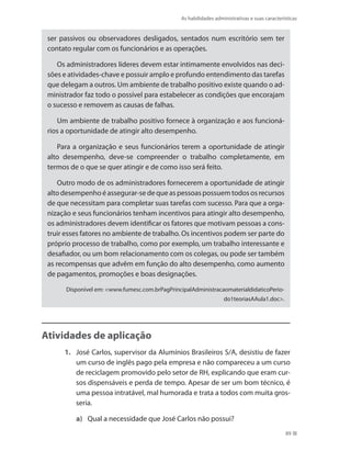 As habilidades administrativas e suas características
89
ser passivos ou observadores desligados, sentados num escritório sem ter
contato regular com os funcionários e as operações.
Os administradores líderes devem estar intimamente envolvidos nas deci-
sões e atividades-chave e possuir amplo e profundo entendimento das tarefas
que delegam a outros. Um ambiente de trabalho positivo existe quando o ad-
ministrador faz todo o possível para estabelecer as condições que encorajam
o sucesso e removem as causas de falhas.
Um ambiente de trabalho positivo fornece à organização e aos funcioná-
rios a oportunidade de atingir alto desempenho. 
Para a organização e seus funcionários terem a oportunidade de atingir
alto desempenho, deve-se compreender o trabalho completamente, em
termos de o que se quer atingir e de como isso será feito. 
Outro modo de os administradores fornecerem a oportunidade de atingir
alto desempenho é assegurar-se de que as pessoas possuem todos os recursos
de que necessitam para completar suas tarefas com sucesso. Para que a orga-
nização e seus funcionários tenham incentivos para atingir alto desempenho,
os administradores devem identificar os fatores que motivam pessoas a cons-
truir esses fatores no ambiente de trabalho. Os incentivos podem ser parte do
próprio processo de trabalho, como por exemplo, um trabalho interessante e
desafiador, ou um bom relacionamento com os colegas, ou pode ser também
as recompensas que advêm em função do alto desempenho, como aumento
de pagamentos, promoções e boas designações.
Disponível em: www.fumesc.com.brPagPrincipalAdministracaomaterialdidaticoPerio-
do1teoriasAAula1.doc.
Atividades de aplicação
1.	 José Carlos, supervisor da Alumínios Brasileiros S/A, desistiu de fazer
um curso de inglês pago pela empresa e não compareceu a um curso
de reciclagem promovido pelo setor de RH, explicando que eram cur-
sos dispensáveis e perda de tempo. Apesar de ser um bom técnico, é
uma pessoa intratável, mal humorada e trata a todos com muita gros-
seria.
a)	 Qual a necessidade que José Carlos não possui?
PRINCIPIOS_ADMINISTRACAO.indb 89 9/3/2009 08:14:21
 