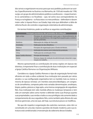 História da Administração
9
dos servos e organizavam recursos para que seus pedidos pudessem ser acei-
tos. Especificamente na Áustria e na Alemanha, de 1550 até meados de 1700,
surgiu um grupo de administradores públicos e professores – respectivamen-
te os cameralistas e os fiscalistas – que, tal como seus correspondentes na
França e na Inglaterra – os fisiocratas e os mercantilistas – defendiam e davam
maior valor à riqueza física e ao Estado, haja vista que defendiam a idéia de
reforma fiscal e de controle e organização sistemática da administração.
Em termos históricos, pode-se verificar as seguintes contribuições:
(MAXIMIANO,2004.Adaptado)
Principais ocorrências dos primórdios da civilização
Egito antigo Princípios de administração tanto para o desenvolvimento de
projetos arquitetônicos e de engenharia quanto para a constru-
ção das pirâmides.
Babilônia Elaboração do código de Hamurábi.
Aristóteles Publicação da obra Metafísica.
Hebreus Princípios de organização para o Êxodo de Moisés.
Roma Instituição do sistema semi-industrial de produção.
China Publicação da constituição Chow.
Igreja Católica Romana Princípio de hierarquia.
Grécia Diversas etapas de evolução da administração industrial e orga-
nização do trabalho.
Mesmo apresentando as contribuições de tantas regiões em épocas tão
distintas, é importante frisar a contribuição de duas instituições em especial:
a Igreja Católica Romana e as Organizações Militares.
Considera-se a Igreja Católica Romana o tipo de organização formal mais
eficiente em toda a esfera ocidental. Essa instituição tem passado por vários
séculos e a sua configuração organizativa tem se mantido mais ou menos a
mesma de épocas remotas: um membro executivo/ideológico, um congres-
so de conselheiros, composto pelas mais variadas denominações: arcebispos,
bispos, padres, párocos e, logo após, uma imensa congregação de seguidores
fiéis. Essa instituição tem sido mantida alheia às mudanças temporais e tem
sido um exemplo sobre como manter e defender tanto suas finanças quanto
suaspropriedades,suasrendasetodososseusprivilégiosnãosomentedadoo
comportamento de seus seguidores fiéis, como também pela eficácia de suas
técnicas gerenciais, uma vez que, até hoje, sua estrutura pouco se modificou.
No que diz respeito à organização dos exércitos nacionais, estes têm se
constituído em uma das maiores questões do Estado moderno, pois sua es-
trutura está condicionada à manutenção da soberania desses Estados.
PRINCIPIOS_ADMINISTRACAO.indb 9 9/3/2009 08:14:15
 