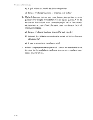 90
Princípios de Administração
b)	 E qual habilidade não foi desenvolvida por ele?
c)	 Em que nível organizacional se encontra José Carlos? 
2.	 Maria de Lourdes, gerente das Lojas Alagoas, economizou recursos
para reformar a seção de moda feminina da loja do Queiroz. A fim de
motivar os funcionários, criou uma competição para o funcionário-
destaque do mês e propôs aos diretores, como prêmio, uma viagem à
matriz, em Alagoas.
a)	 Em que nível organizacional situa-se Maria de Lourdes?
b)	 Quais os dois processos administrativos você pode identificar nas
atitudes dela?
c)	 E qual a necessidade identificada nela? 
3.	 Elabore um pequeno texto apontando como a necessidade de ética
tem sido tão demandada na atualidade pelos gestores e pelas empre-
sas de patamar global.
PRINCIPIOS_ADMINISTRACAO.indb 90 9/3/2009 08:14:21
 