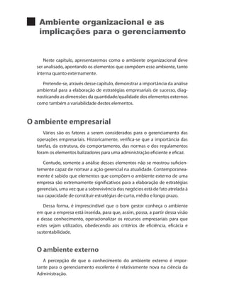 Ambiente organizacional e as
implicações para o gerenciamento
Neste capítulo, apresentaremos como o ambiente organizacional deve
ser analisado, apontando os elementos que compõem esse ambiente, tanto
interna quanto externamente.
Pretende-se, através desse capítulo, demonstrar a importância da análise
ambiental para a elaboração de estratégias empresariais de sucesso, diag-
nosticando as dimensões da quantidade/qualidade dos elementos externos
como também a variabilidade destes elementos.
O ambiente empresarial
Vários são os fatores a serem considerados para o gerenciamento das
operações empresariais. Historicamente, verifica-se que a importância das
tarefas, da estrutura, do comportamento, das normas e dos regulamentos
foram os elementos balizadores para uma administração eficiente e eficaz.
Contudo, somente a análise desses elementos não se mostrou suficien-
temente capaz de nortear a ação gerencial na atualidade. Contemporanea-
mente é sabido que elementos que compõem o ambiente externo de uma
empresa são extremamente significativos para a elaboração de estratégias
gerenciais, uma vez que a sobrevivência dos negócios está de fato atrelada à
sua capacidade de constituir estratégias de curto, médio e longo prazo.
Dessa forma, é imprescindível que o bom gestor conheça o ambiente
em que a empresa está inserida, para que, assim, possa, a partir dessa visão
e desse conhecimento, operacionalizar os recursos empresariais para que
estes sejam utilizados, obedecendo aos critérios de eficiência, eficácia e
sustentabilidade.
O ambiente externo
A percepção de que o conhecimento do ambiente externo é impor-
tante para o gerenciamento excelente é relativamente nova na ciência da
Administração.
PRINCIPIOS_ADMINISTRACAO.indb 93 9/3/2009 08:14:21
 